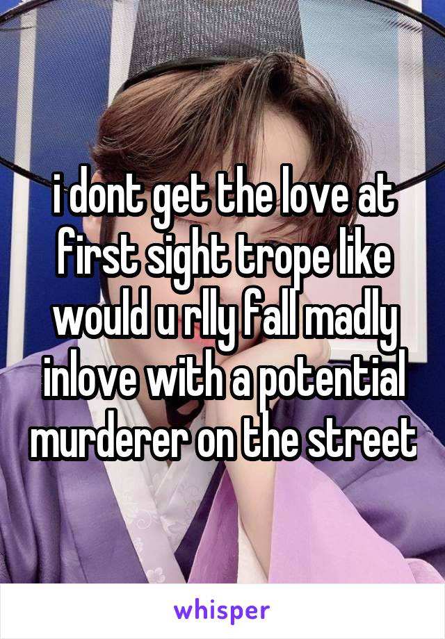 i dont get the love at first sight trope like would u rlly fall madly inlove with a potential murderer on the street