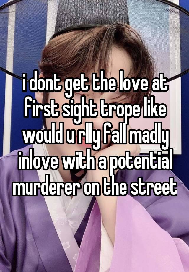 i dont get the love at first sight trope like would u rlly fall madly inlove with a potential murderer on the street