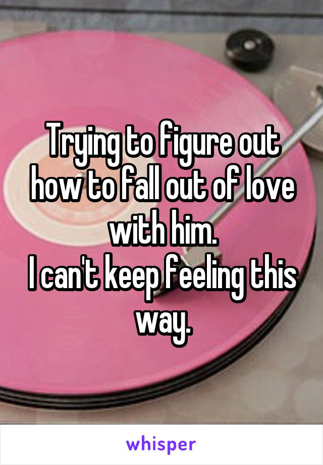 Trying to figure out how to fall out of love with him.
I can't keep feeling this way.