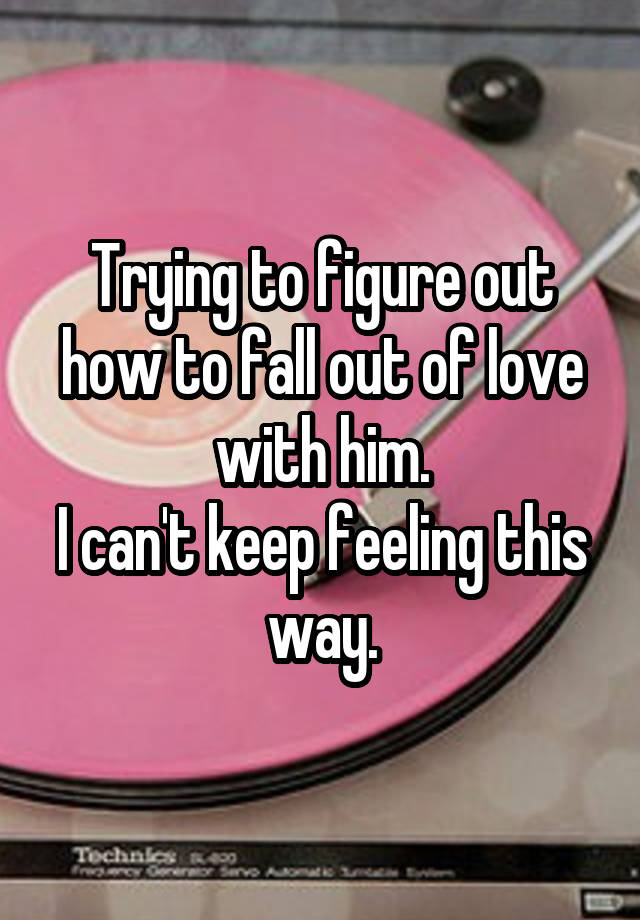 Trying to figure out how to fall out of love with him.
I can't keep feeling this way.