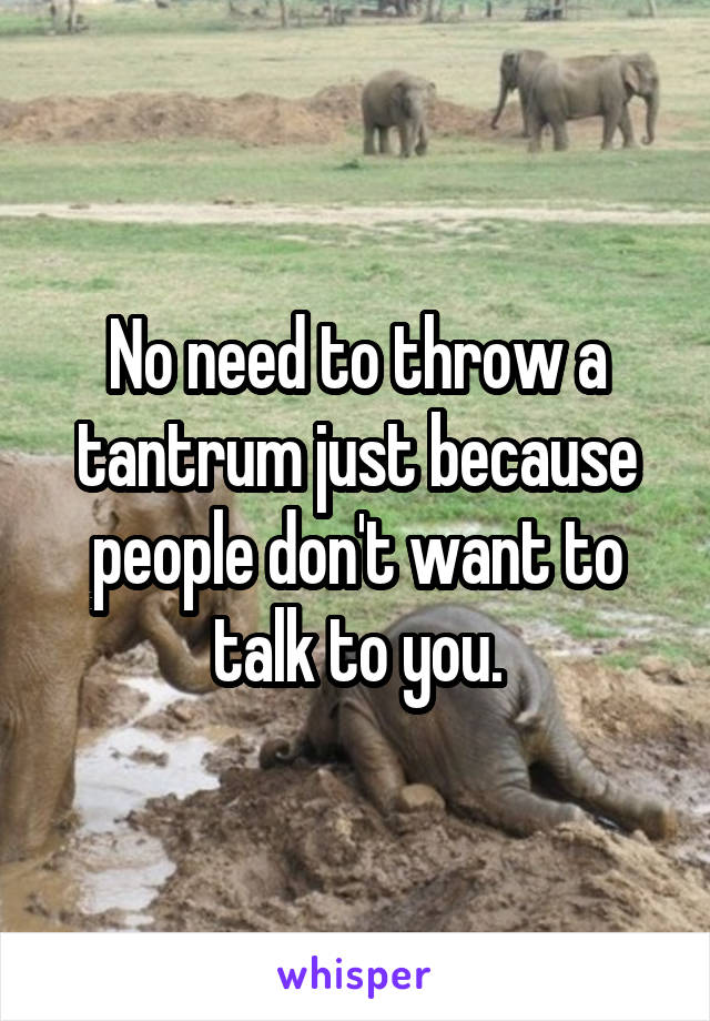 No need to throw a tantrum just because people don't want to talk to you.