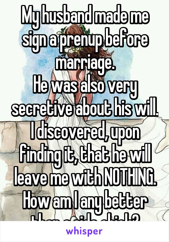 My husband made me sign a prenup before marriage.
He was also very secretive about his will.
I discovered, upon finding it, that he will leave me with NOTHING.
How am I any better than a side chick?