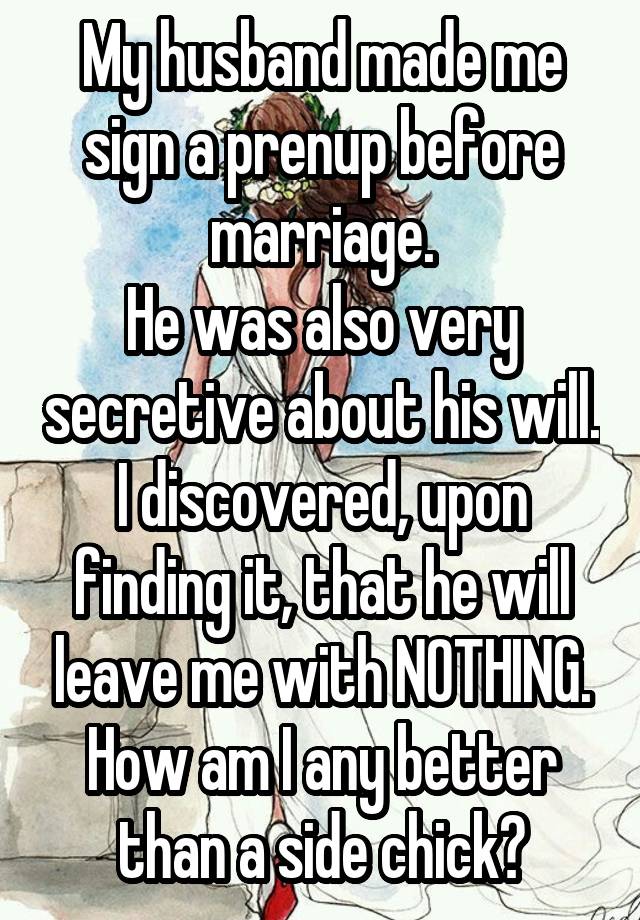 My husband made me sign a prenup before marriage.
He was also very secretive about his will.
I discovered, upon finding it, that he will leave me with NOTHING.
How am I any better than a side chick?