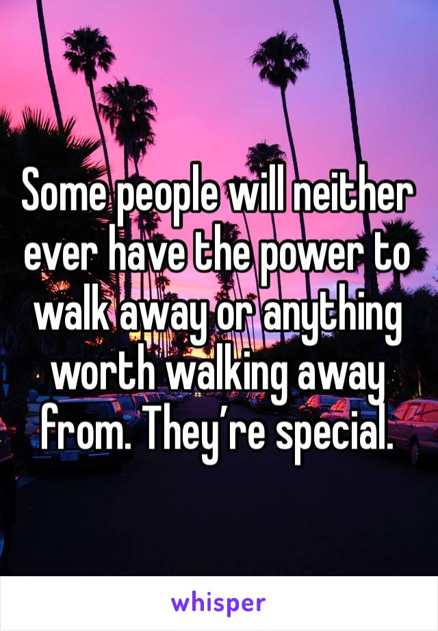 Some people will neither ever have the power to walk away or anything worth walking away from. They’re special. 