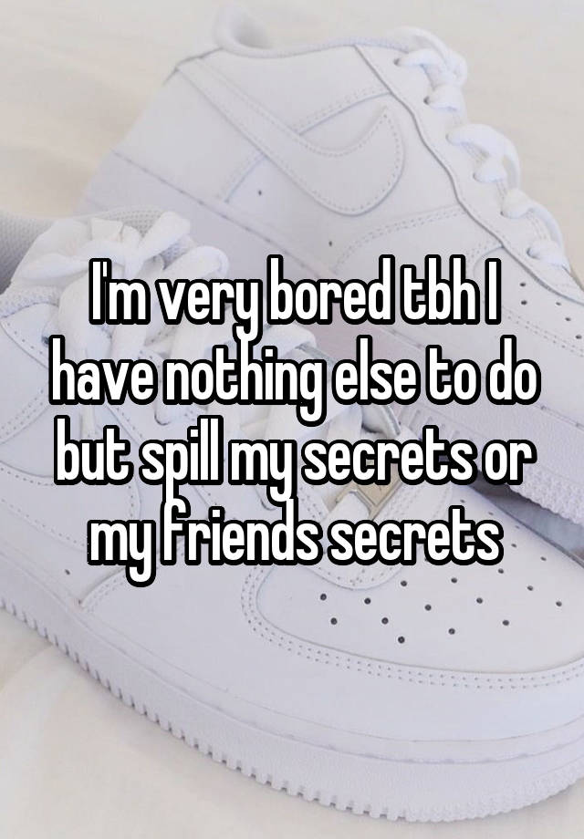 I'm very bored tbh I have nothing else to do but spill my secrets or my friends secrets