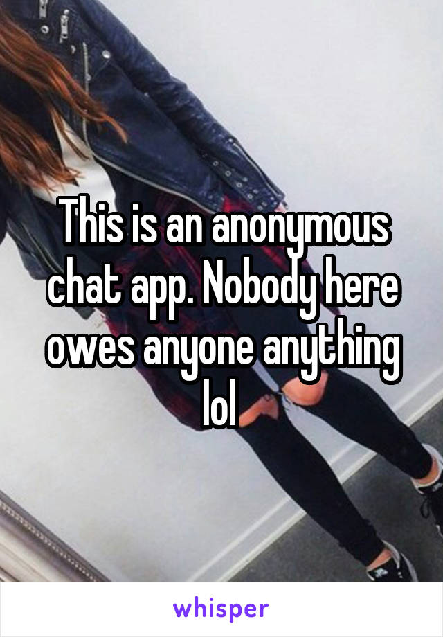 This is an anonymous chat app. Nobody here owes anyone anything lol 