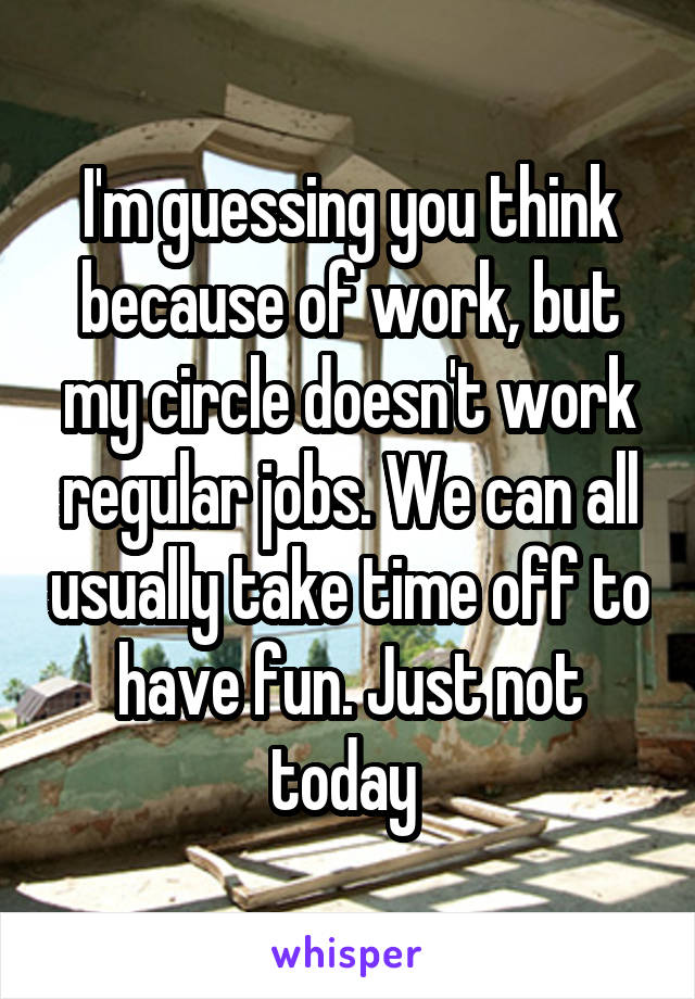 I'm guessing you think because of work, but my circle doesn't work regular jobs. We can all usually take time off to have fun. Just not today 