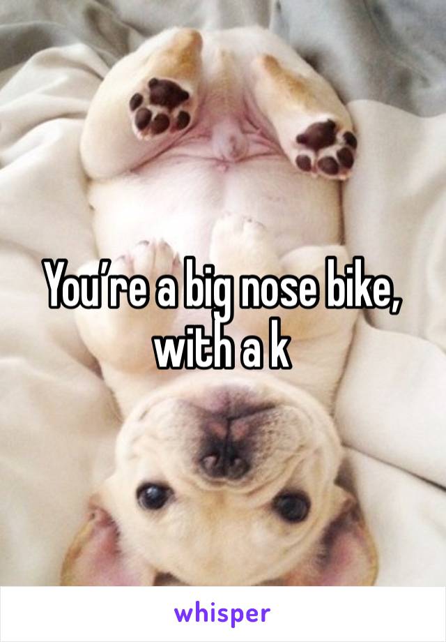 You’re a big nose bike, with a k 