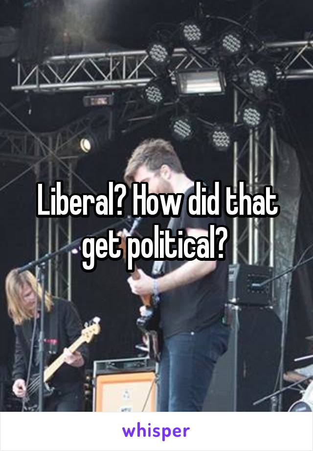 Liberal? How did that get political? 