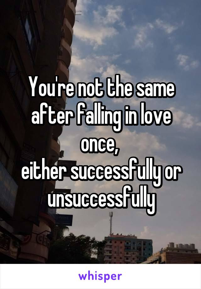 You're not the same after falling in love once, 
either successfully or unsuccessfully