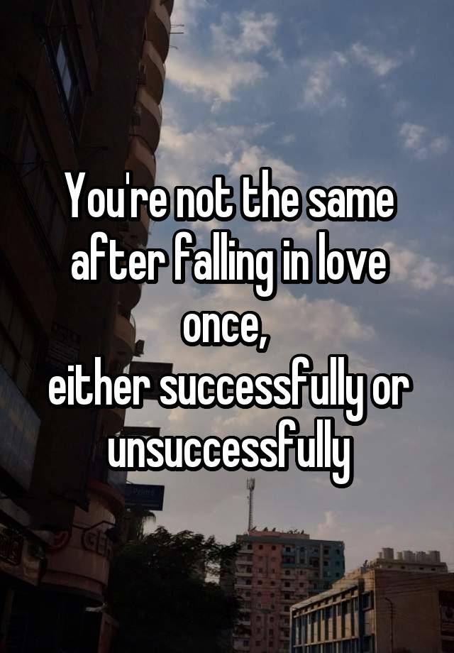 You're not the same after falling in love once, 
either successfully or unsuccessfully