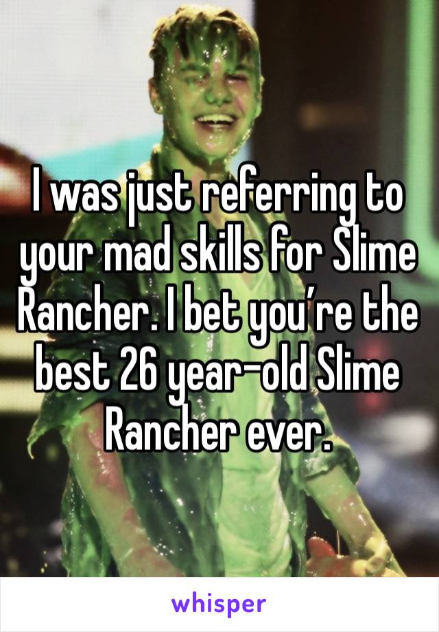 I was just referring to your mad skills for Slime Rancher. I bet you’re the best 26 year-old Slime Rancher ever.  