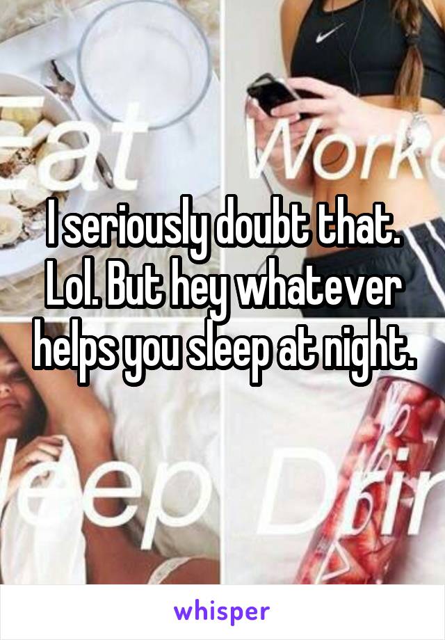 I seriously doubt that. Lol. But hey whatever helps you sleep at night. 