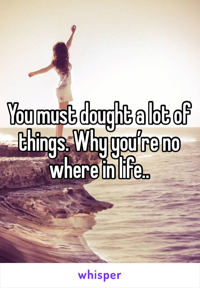 You must dought a lot of things. Why you’re no where in life..