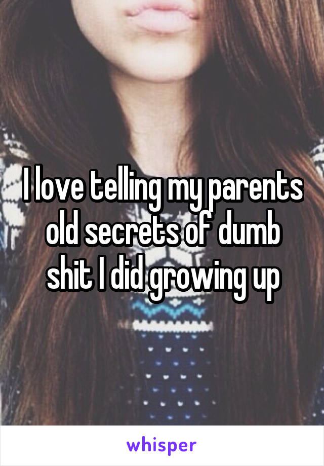 I love telling my parents old secrets of dumb shit I did growing up