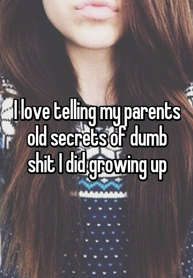 I love telling my parents old secrets of dumb shit I did growing up