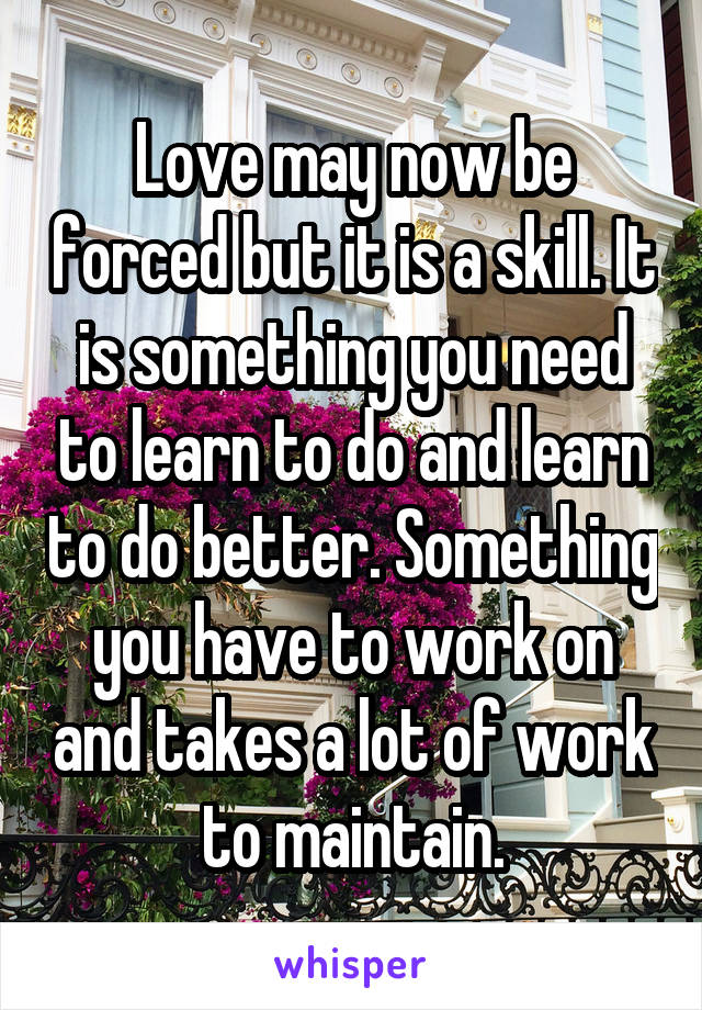 Love may now be forced but it is a skill. It is something you need to learn to do and learn to do better. Something you have to work on and takes a lot of work to maintain.