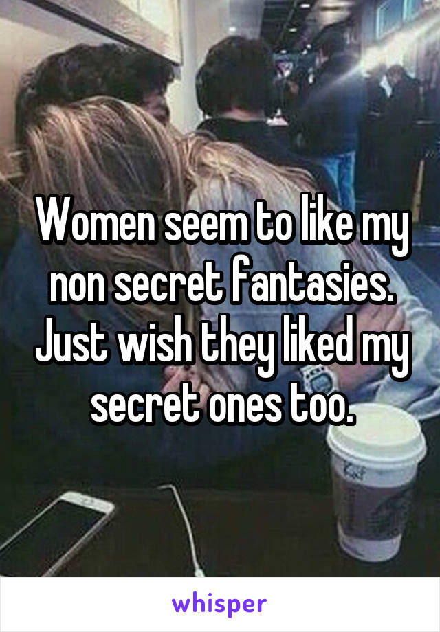 Women seem to like my non secret fantasies. Just wish they liked my secret ones too.