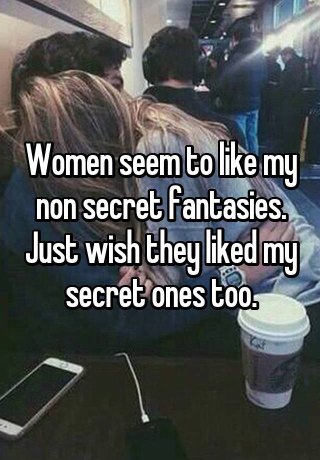 Women seem to like my non secret fantasies. Just wish they liked my secret ones too.