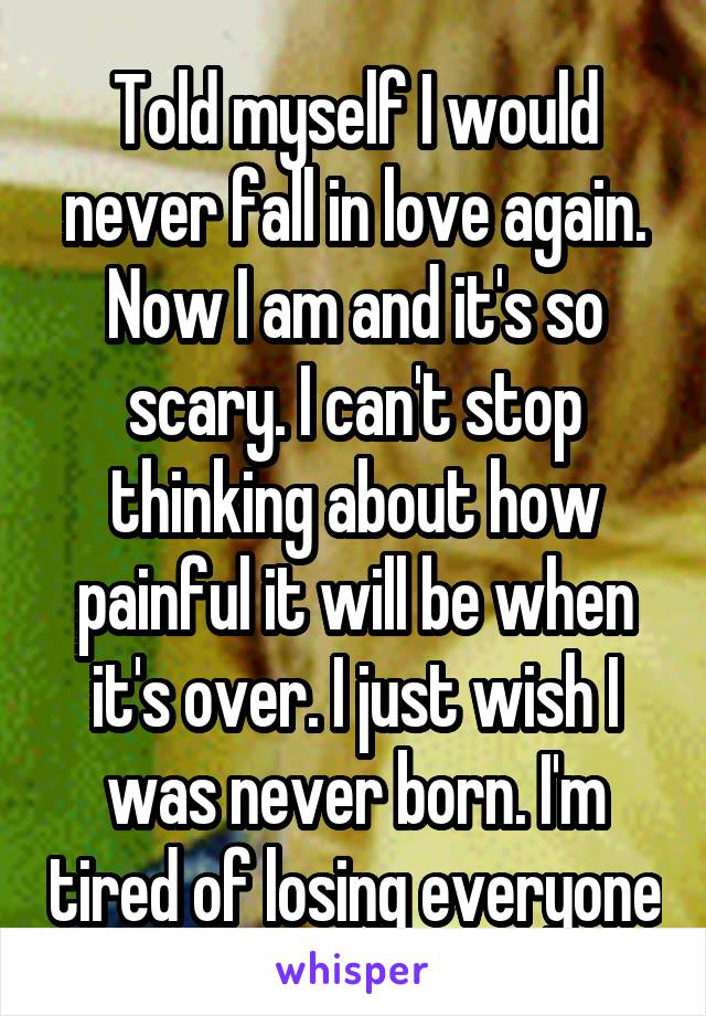 Told myself I would never fall in love again. Now I am and it's so scary. I can't stop thinking about how painful it will be when it's over. I just wish I was never born. I'm tired of losing everyone