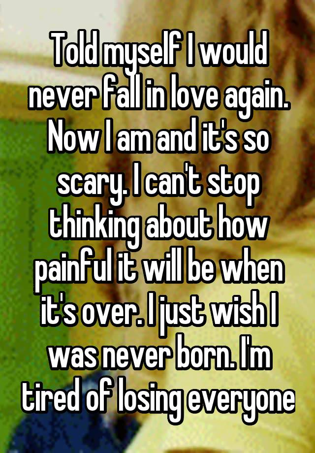 Told myself I would never fall in love again. Now I am and it's so scary. I can't stop thinking about how painful it will be when it's over. I just wish I was never born. I'm tired of losing everyone