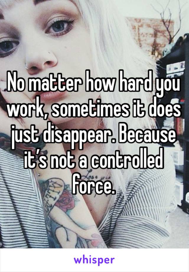 No matter how hard you work, sometimes it does just disappear. Because it’s not a controlled force. 