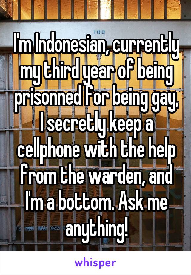 I'm Indonesian, currently my third year of being prisonned for being gay, I secretly keep a cellphone with the help from the warden, and I'm a bottom. Ask me anything!