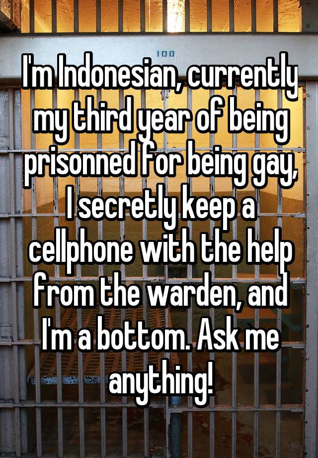 I'm Indonesian, currently my third year of being prisonned for being gay, I secretly keep a cellphone with the help from the warden, and I'm a bottom. Ask me anything!