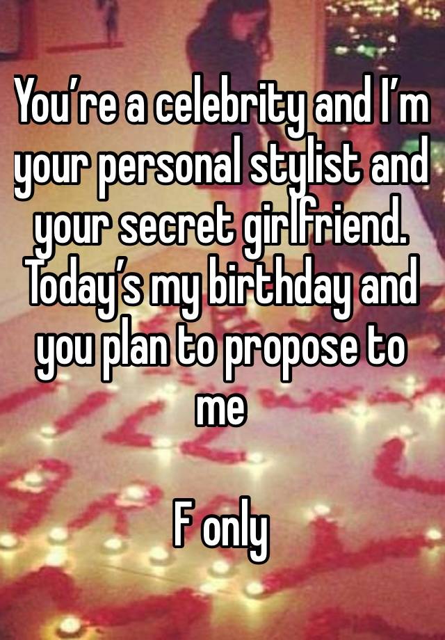 You’re a celebrity and I’m your personal stylist and your secret girlfriend. Today’s my birthday and you plan to propose to me 

F only