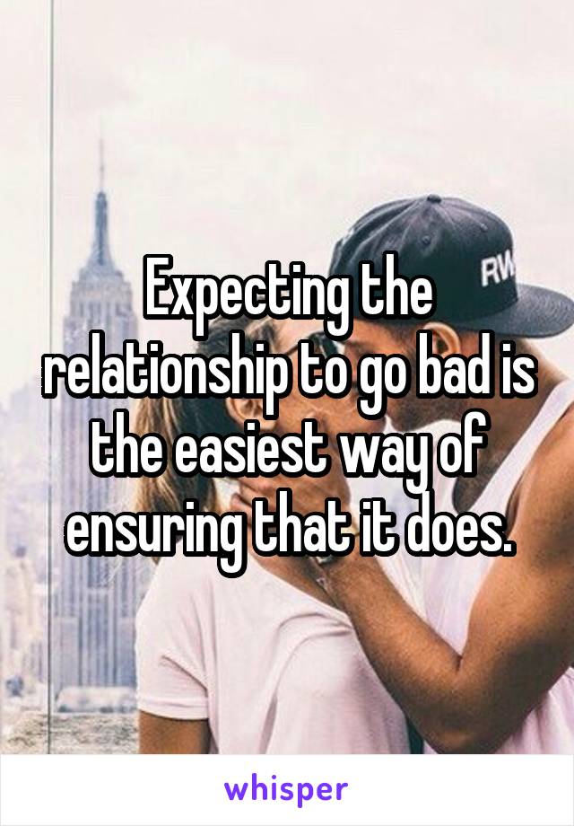 Expecting the relationship to go bad is the easiest way of ensuring that it does.