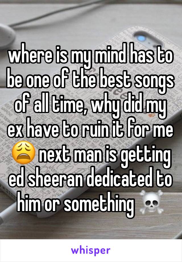 where is my mind has to be one of the best songs of all time, why did my ex have to ruin it for me 😩 next man is getting ed sheeran dedicated to him or something ☠️