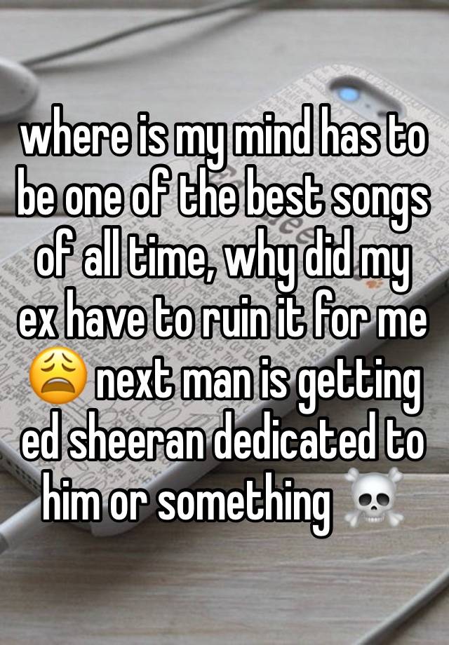 where is my mind has to be one of the best songs of all time, why did my ex have to ruin it for me 😩 next man is getting ed sheeran dedicated to him or something ☠️