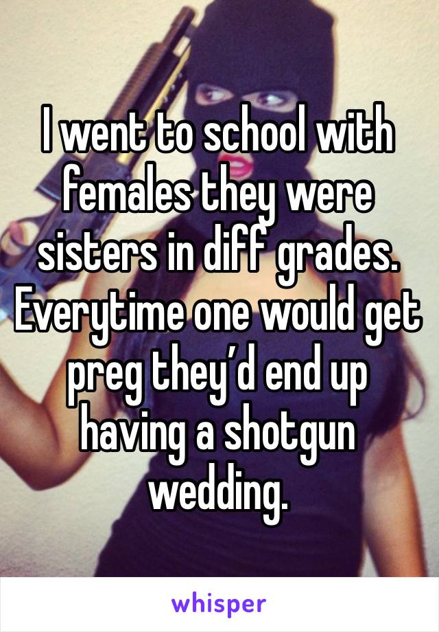 I went to school with females they were sisters in diff grades. Everytime one would get preg they’d end up having a shotgun wedding.