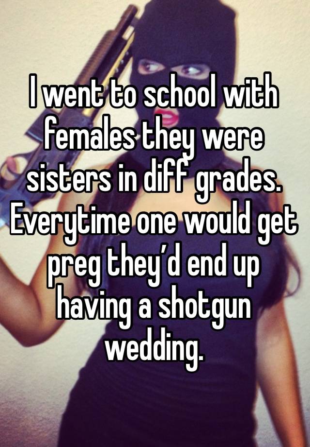 I went to school with females they were sisters in diff grades. Everytime one would get preg they’d end up having a shotgun wedding.