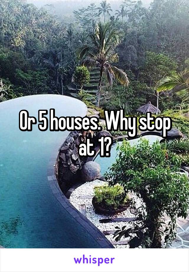 Or 5 houses. Why stop at 1?