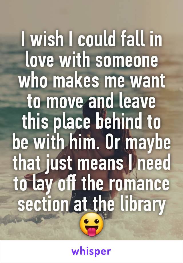 I wish I could fall in love with someone who makes me want to move and leave this place behind to be with him. Or maybe that just means I need to lay off the romance section at the library 😛