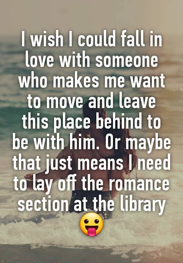 I wish I could fall in love with someone who makes me want to move and leave this place behind to be with him. Or maybe that just means I need to lay off the romance section at the library 😛