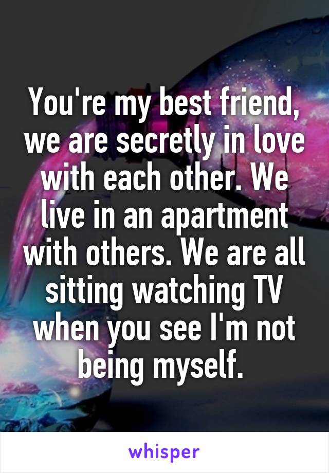 You're my best friend, we are secretly in love with each other. We live in an apartment with others. We are all sitting watching TV when you see I'm not being myself. 