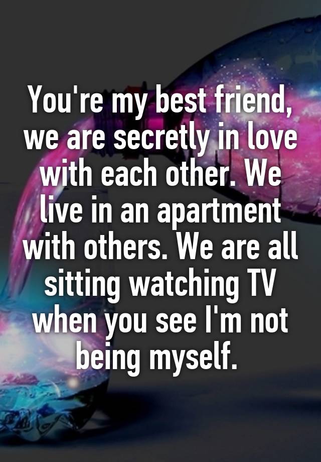 You're my best friend, we are secretly in love with each other. We live in an apartment with others. We are all sitting watching TV when you see I'm not being myself. 