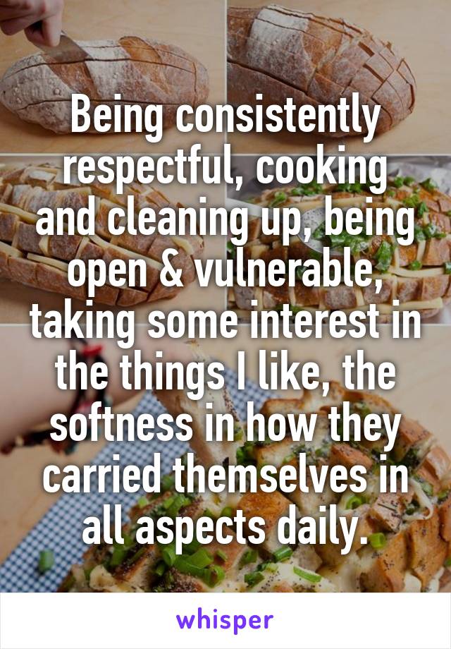 Being consistently respectful, cooking and cleaning up, being open & vulnerable, taking some interest in the things I like, the softness in how they carried themselves in all aspects daily.