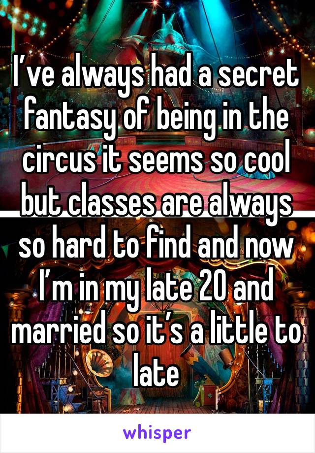 I’ve always had a secret fantasy of being in the circus it seems so cool but classes are always so hard to find and now I’m in my late 20 and married so it’s a little to late 