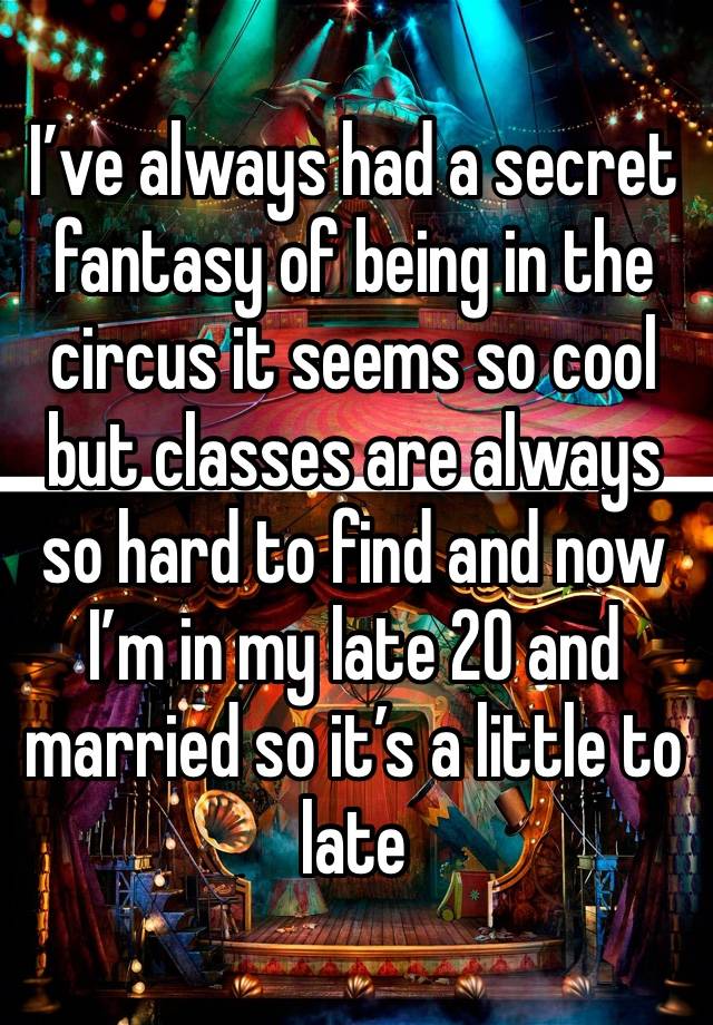 I’ve always had a secret fantasy of being in the circus it seems so cool but classes are always so hard to find and now I’m in my late 20 and married so it’s a little to late 