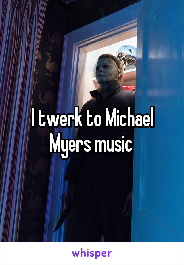 I twerk to Michael Myers music 