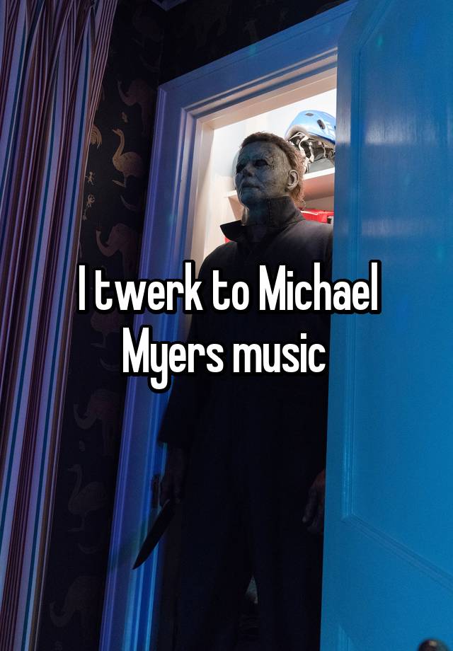 I twerk to Michael Myers music 