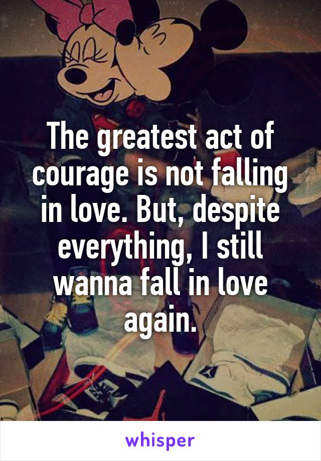 The greatest act of courage is not falling in love. But, despite everything, I still wanna fall in love again.