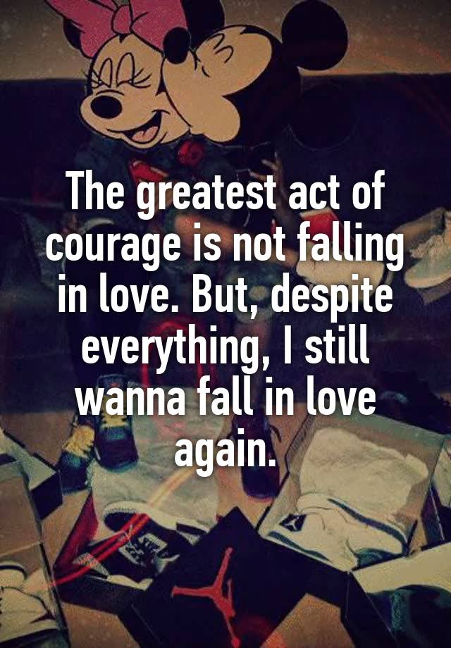 The greatest act of courage is not falling in love. But, despite everything, I still wanna fall in love again.