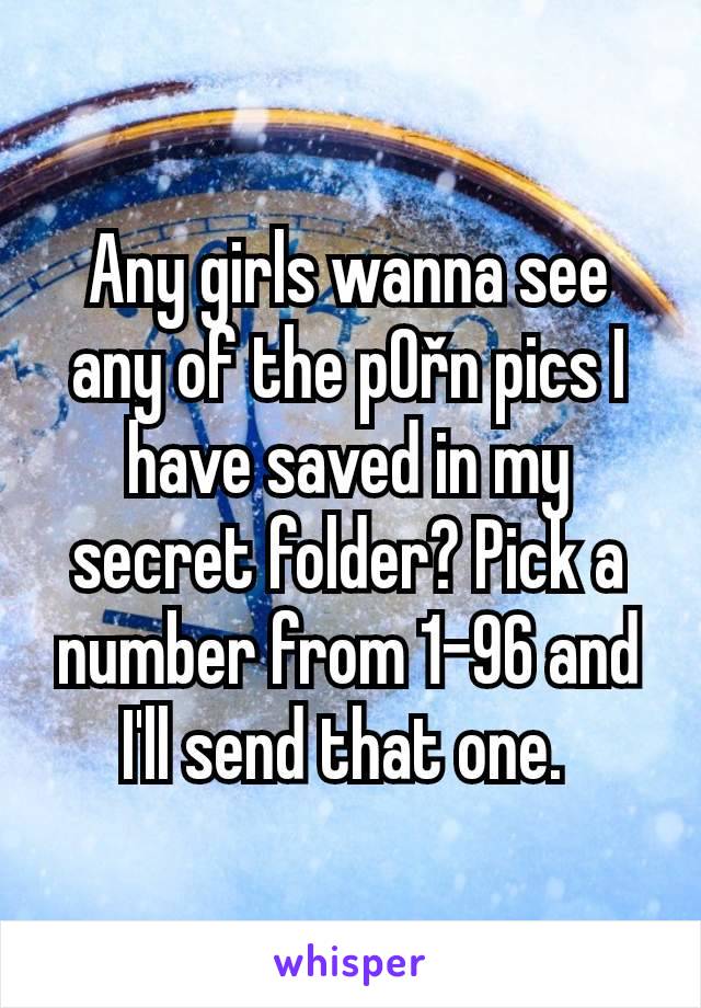 Any girls wanna see any of the p0řn pics I have saved in my secret folder? Pick a number from 1-96 and I'll send that one. 