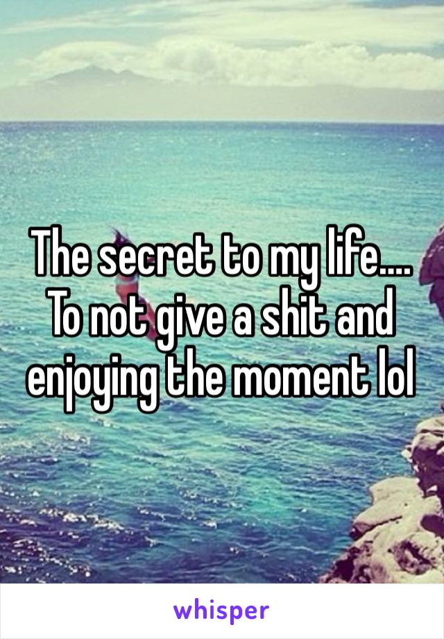 The secret to my life…. To not give a shit and enjoying the moment lol