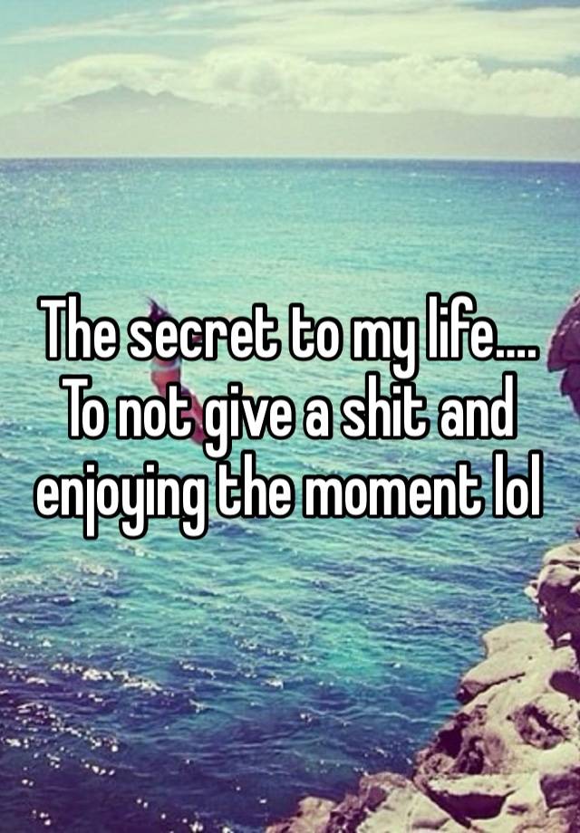 The secret to my life…. To not give a shit and enjoying the moment lol