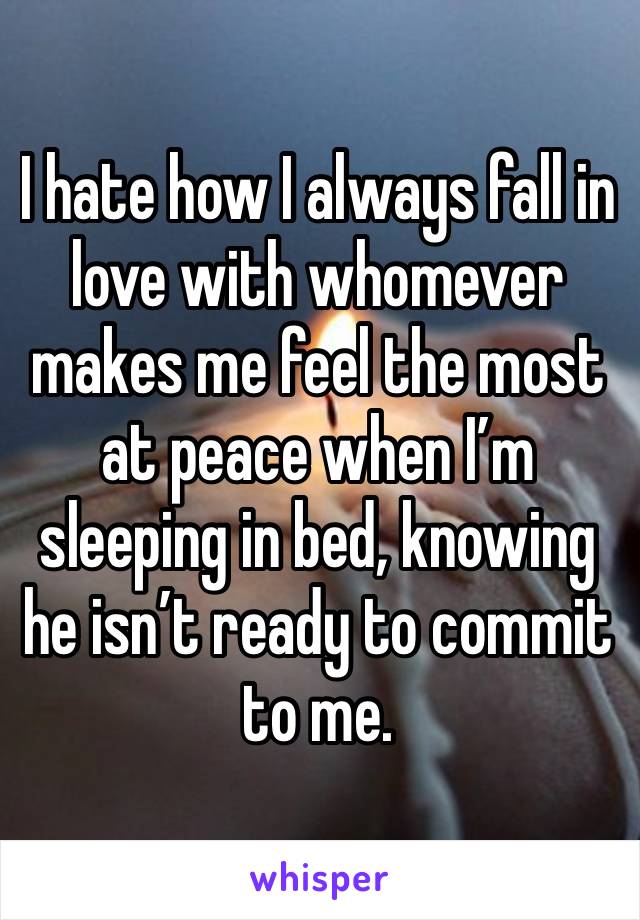 I hate how I always fall in love with whomever makes me feel the most at peace when I’m sleeping in bed, knowing he isn’t ready to commit to me. 